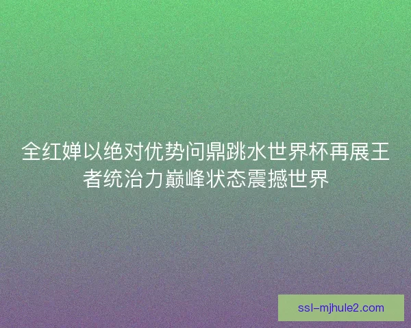 全红婵以绝对优势问鼎跳水世界杯再展王者统治力巅峰状态震撼世界