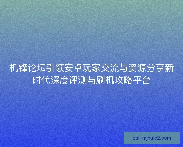机锋论坛引领安卓玩家交流与资源分享新时代深度评测与刷机攻略平台