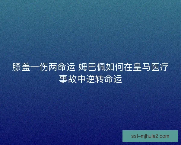 膝盖一伤两命运 姆巴佩如何在皇马医疗事故中逆转命运