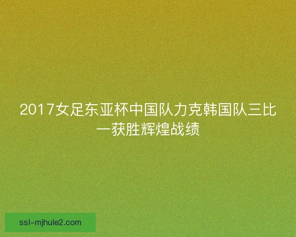 2017女足东亚杯中国队力克韩国队三比一获胜辉煌战绩