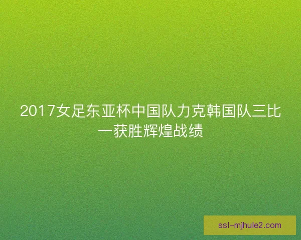 2017女足东亚杯中国队力克韩国队三比一获胜辉煌战绩