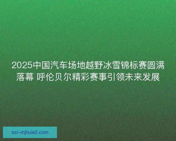 2025中国汽车场地越野冰雪锦标赛圆满落幕 呼伦贝尔精彩赛事引领未来发展