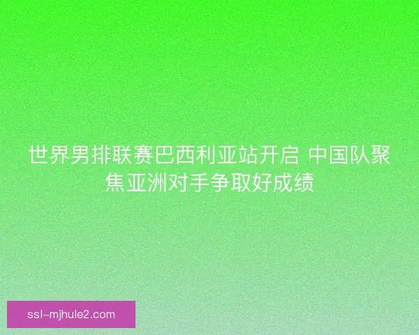 世界男排联赛巴西利亚站开启 中国队聚焦亚洲对手争取好成绩