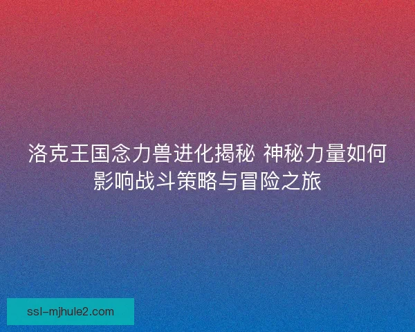 洛克王国念力兽进化揭秘 神秘力量如何影响战斗策略与冒险之旅